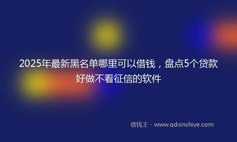 2025年最新黑名单哪里可以借钱，盘点5个贷款好做不看征信的软件