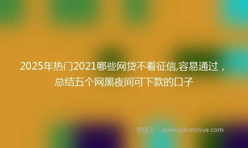 2025年热门2021哪些网贷不看征信,容易通过，总结五个网黑夜间可下款的口子