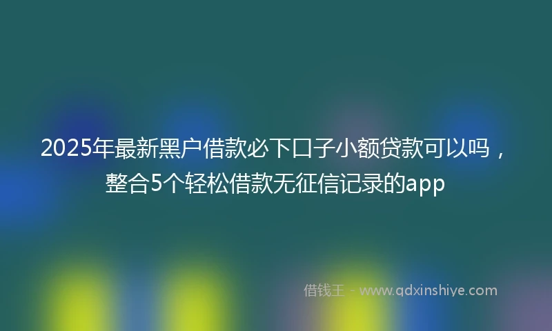 2025年最新黑户借款必下口子小额贷款可以吗，整合5个轻松借款无征信记录的app