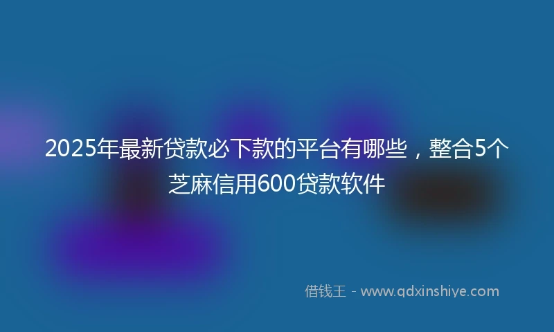 2025年最新贷款必下款的平台有哪些，整合5个芝麻信用600贷款软件