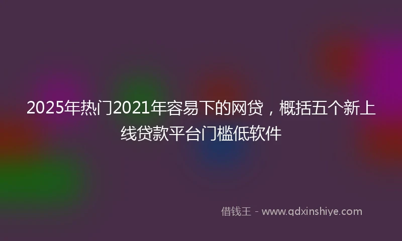 2025年热门2021年容易下的网贷，概括五个新上线贷款平台门槛低软件