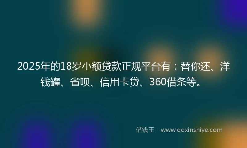 2025年的18岁小额贷款正规平台有：替你还、洋钱罐、省呗、信用卡贷、360借条等。