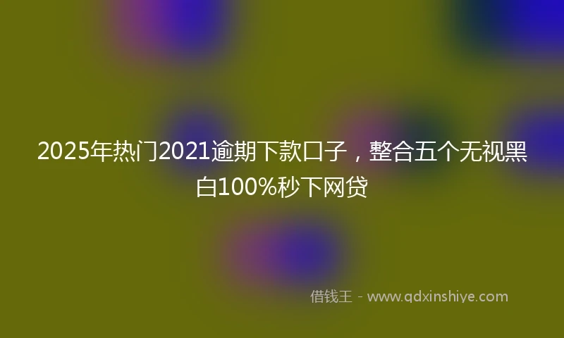 2025年热门2021逾期下款口子，整合五个无视黑白100%秒下网贷
