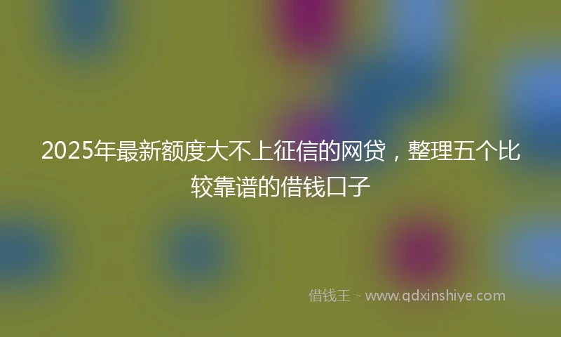 2025年最新额度大不上征信的网贷，整理五个比较靠谱的借钱口子
