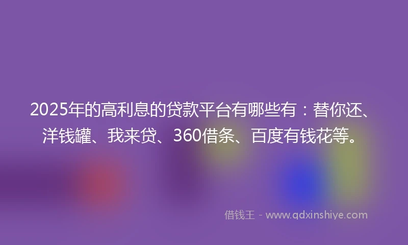 2025年的高利息的贷款平台有哪些有：替你还、洋钱罐、我来贷、360借条、百度有钱花等。