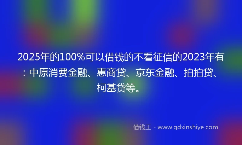 2025年的100%可以借钱的不看征信的2023年有：中原消费金融、惠商贷、京东金融、拍拍贷、柯基贷等。