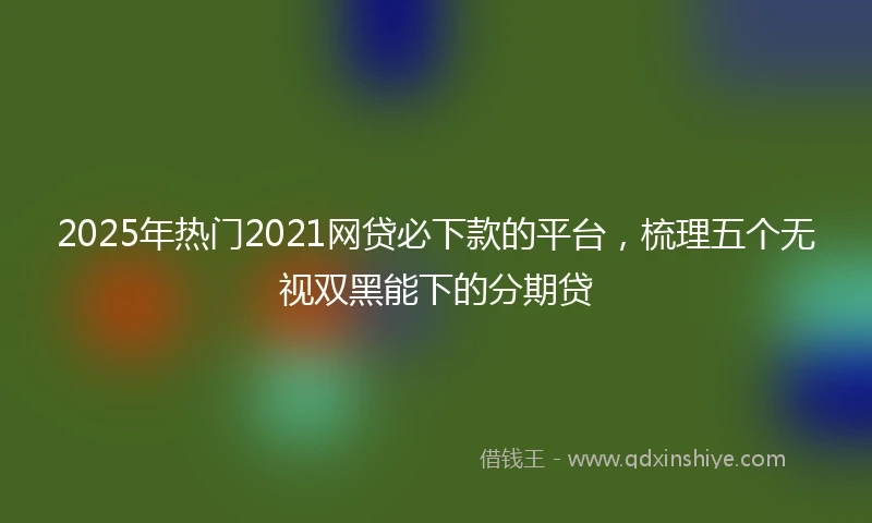 2025年热门2021网贷必下款的平台，梳理五个无视双黑能下的分期贷