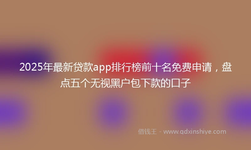 2025年最新贷款app排行榜前十名免费申请，盘点五个无视黑户包下款的口子