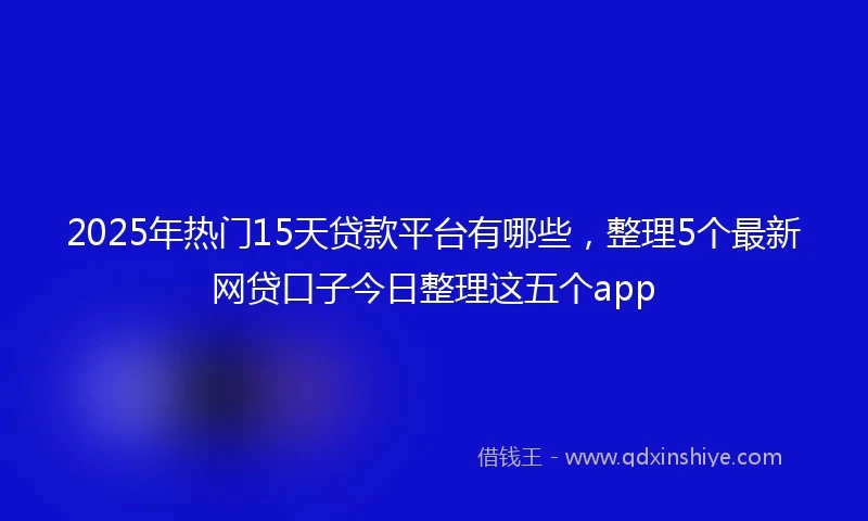 2025年热门15天贷款平台有哪些，整理5个最新网贷口子今日整理这五个app