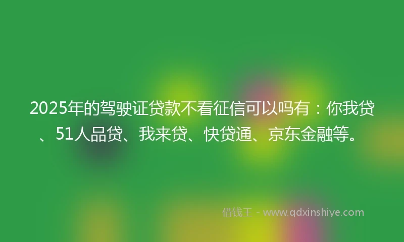2025年的驾驶证贷款不看征信可以吗有：你我贷、51人品贷、我来贷、快贷通、京东金融等。