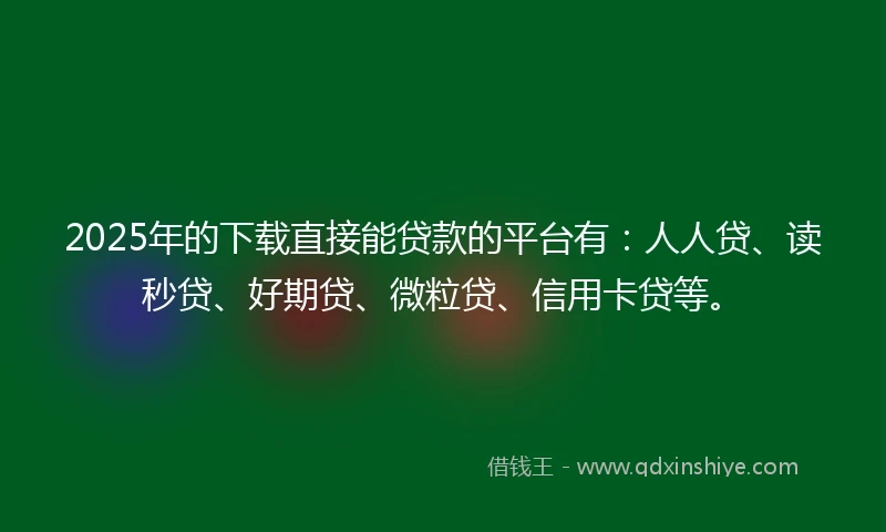 2025年的下载直接能贷款的平台有：人人贷、读秒贷、好期贷、微粒贷、信用卡贷等。