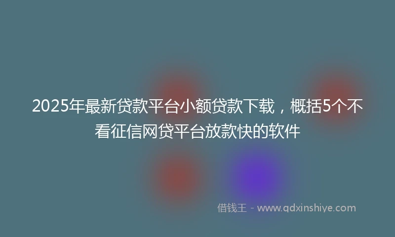 2025年最新贷款平台小额贷款下载，概括5个不看征信网贷平台放款快的软件