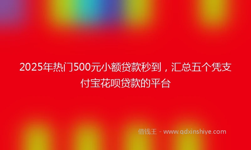 2025年热门500元小额贷款秒到，汇总五个凭支付宝花呗贷款的平台