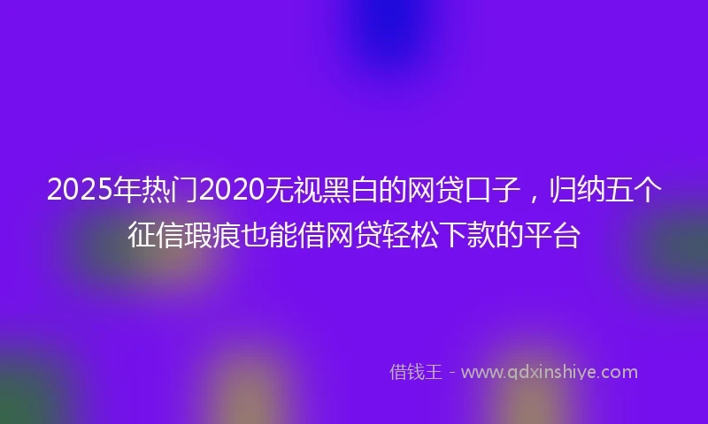 2025年热门2020无视黑白的网贷口子，归纳五个征信瑕疵也能借网贷轻松下款的平台
