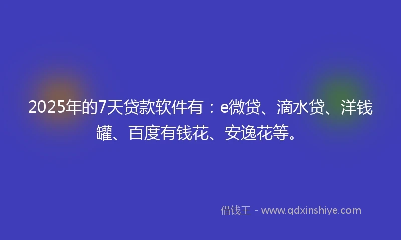 2025年的7天贷款软件有：e微贷、滴水贷、洋钱罐、百度有钱花、安逸花等。