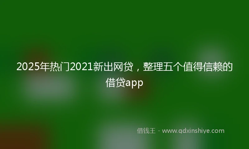 2025年热门2021新出网贷，整理五个值得信赖的借贷app