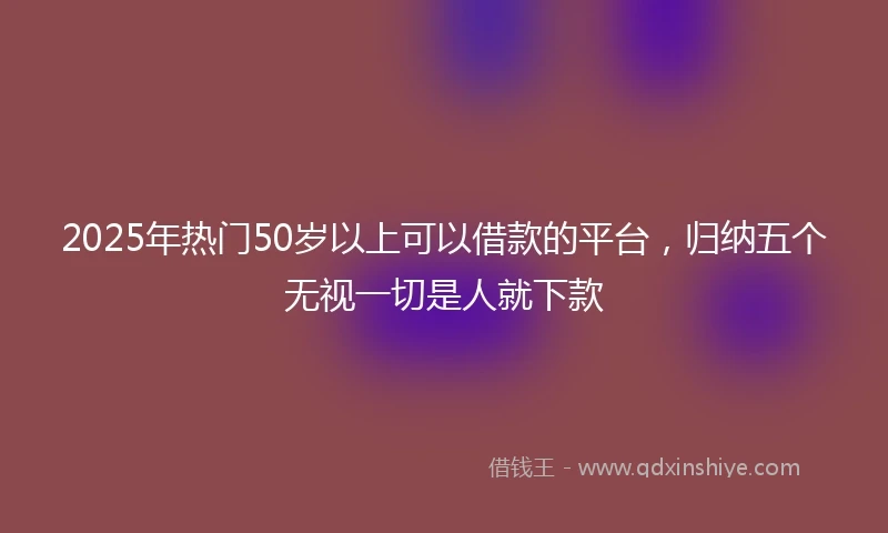 2025年热门50岁以上可以借款的平台，归纳五个无视一切是人就下款