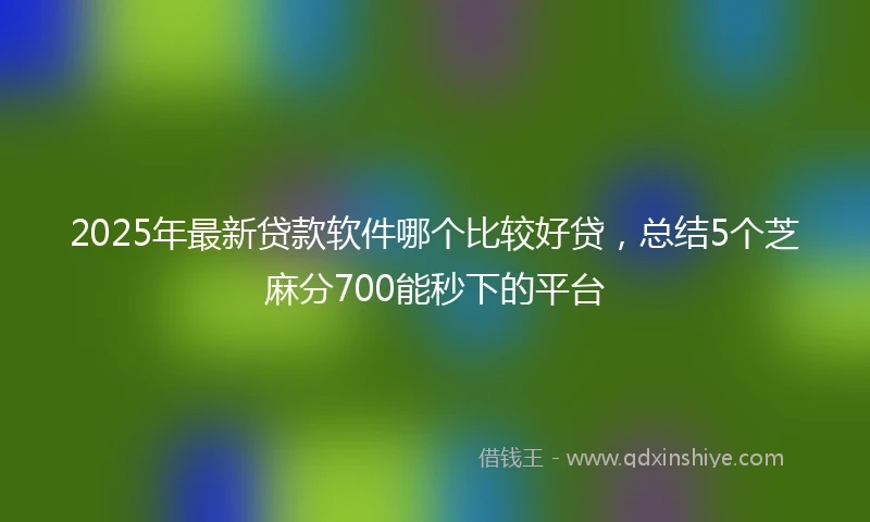 2025年最新贷款软件哪个比较好贷，总结5个芝麻分700能秒下的平台