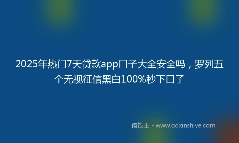 2025年热门7天贷款app口子大全安全吗，罗列五个无视征信黑白100%秒下口子