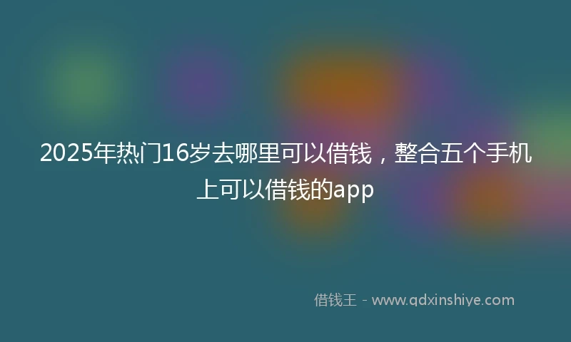 2025年热门16岁去哪里可以借钱，整合五个手机上可以借钱的app