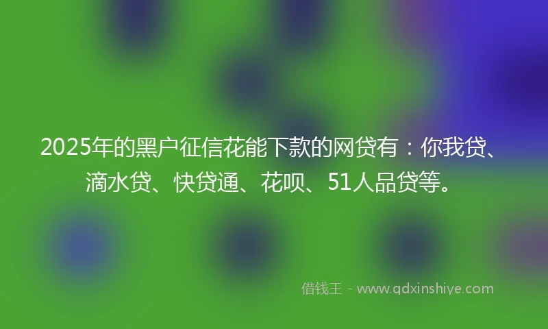 2025年的黑户征信花能下款的网贷有：你我贷、滴水贷、快贷通、花呗、51人品贷等。