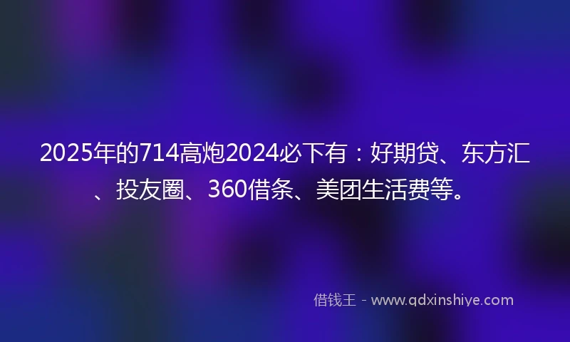 2025年的714高炮2024必下有：好期贷、东方汇、投友圈、360借条、美团生活费等。