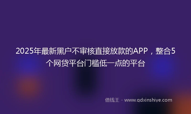 2025年最新黑户不审核直接放款的APP，整合5个网贷平台门槛低一点的平台