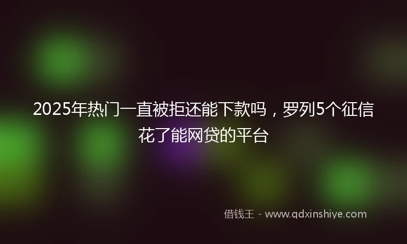 2025年热门一直被拒还能下款吗，罗列5个征信花了能网贷的平台