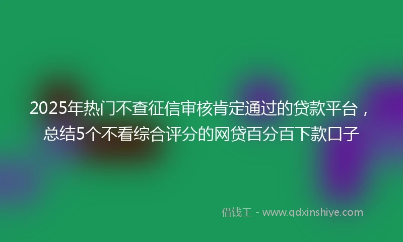 2025年热门不查征信审核肯定通过的贷款平台，总结5个不看综合评分的网贷百分百下款口子