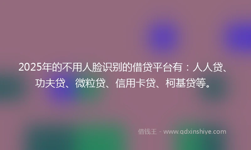 2025年的不用人脸识别的借贷平台有：人人贷、功夫贷、微粒贷、信用卡贷、柯基贷等。