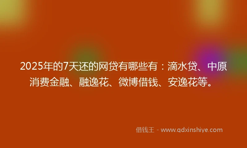 2025年的7天还的网贷有哪些有：滴水贷、中原消费金融、融逸花、微博借钱、安逸花等。