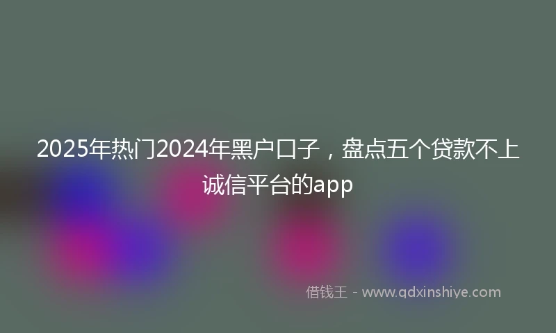 2025年热门2024年黑户口子，盘点五个贷款不上诚信平台的app