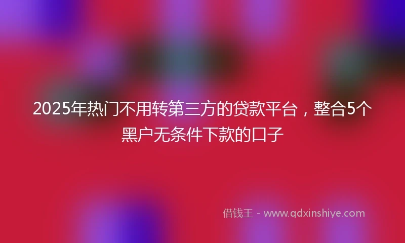 2025年热门不用转第三方的贷款平台，整合5个黑户无条件下款的口子