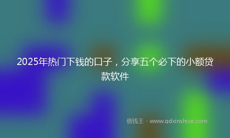 2025年热门下钱的口子，分享五个必下的小额贷款软件