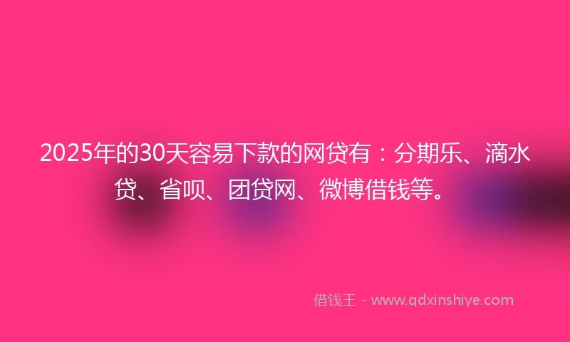 2025年的30天容易下款的网贷有：分期乐、滴水贷、省呗、团贷网、微博借钱等。