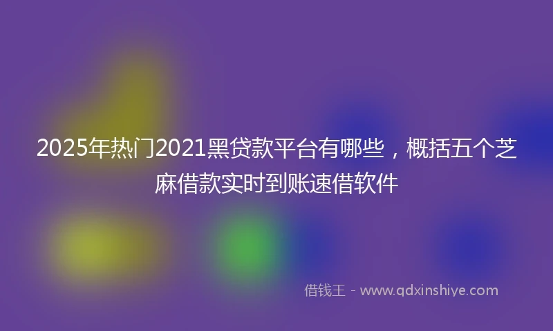 2025年热门2021黑贷款平台有哪些，概括五个芝麻借款实时到账速借软件