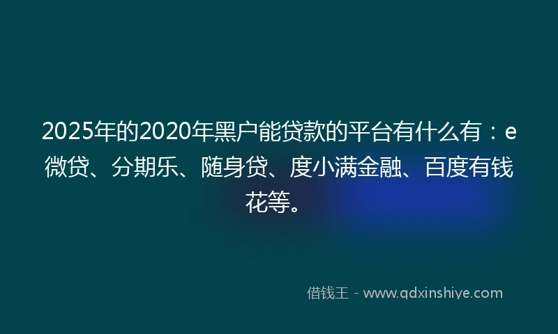 2025年的2020年黑户能贷款的平台有什么有：e微贷、分期乐、随身贷、度小满金融、百度有钱花等。