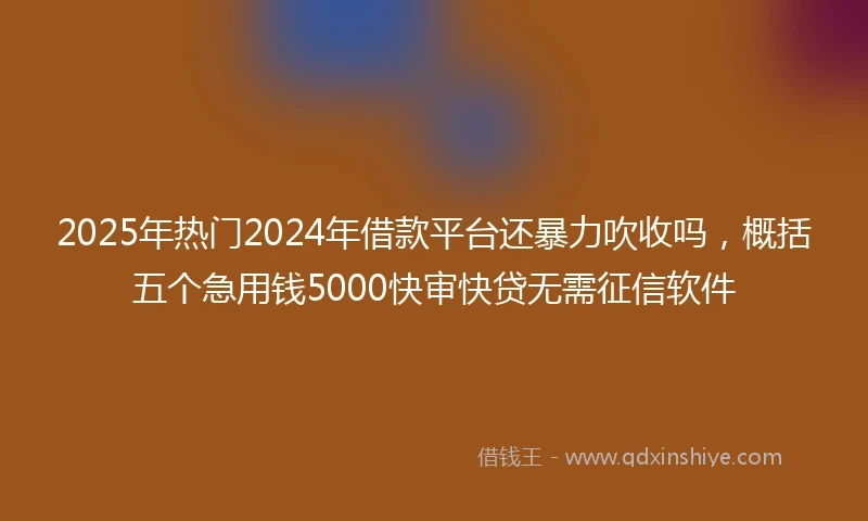 2025年热门2024年借款平台还暴力吹收吗，概括五个急用钱5000快审快贷无需征信软件