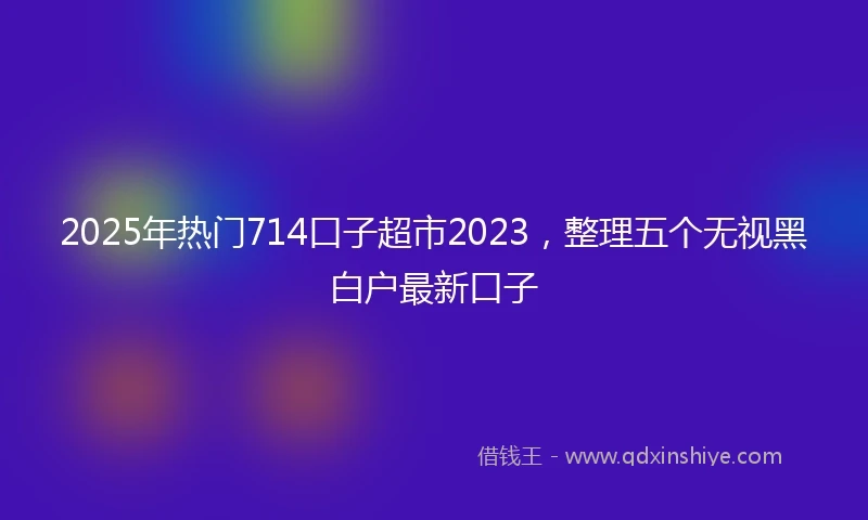 2025年热门714口子超市2023，整理五个无视黑白户最新口子