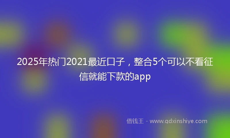 2025年热门2021最近口子，整合5个可以不看征信就能下款的app