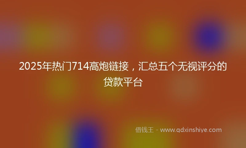 2025年热门714高炮链接，汇总五个无视评分的贷款平台