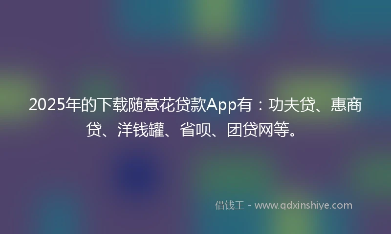 2025年的下载随意花贷款App有：功夫贷、惠商贷、洋钱罐、省呗、团贷网等。