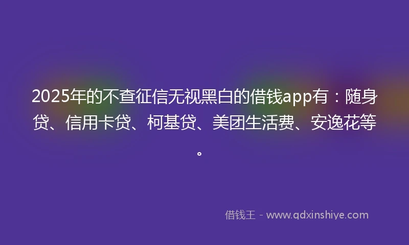 2025年的不查征信无视黑白的借钱app有：随身贷、信用卡贷、柯基贷、美团生活费、安逸花等。