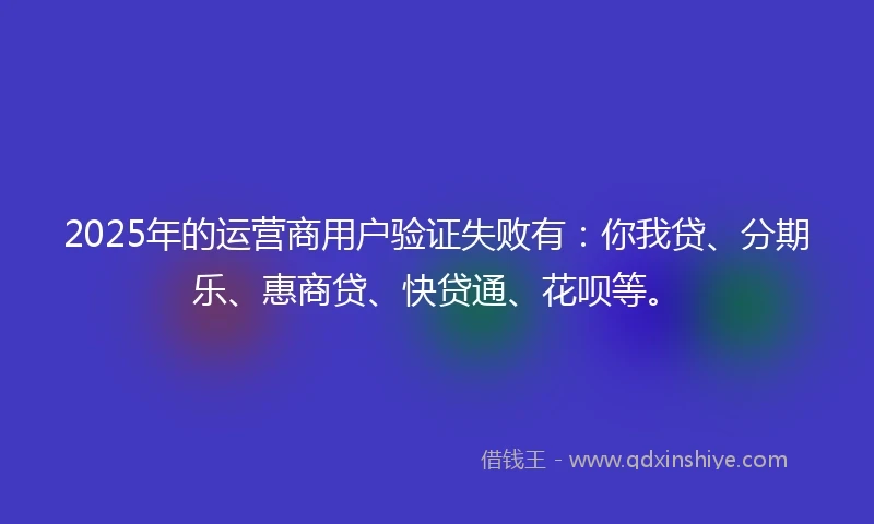 2025年的运营商用户验证失败有：你我贷、分期乐、惠商贷、快贷通、花呗等。