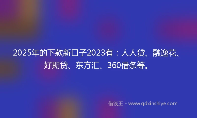2025年的下款新口子2023有：人人贷、融逸花、好期贷、东方汇、360借条等。