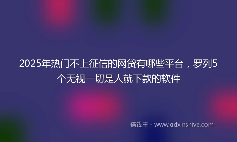 2025年热门不上征信的网贷有哪些平台，罗列5个无视一切是人就下款的软件