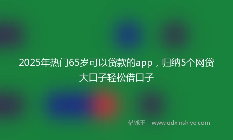 2025年热门65岁可以贷款的app，归纳5个网贷大口子轻松借口子