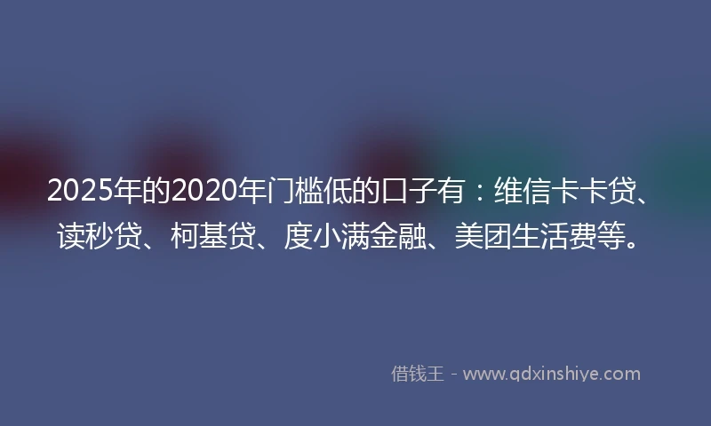2025年的2020年门槛低的口子有：维信卡卡贷、读秒贷、柯基贷、度小满金融、美团生活费等。