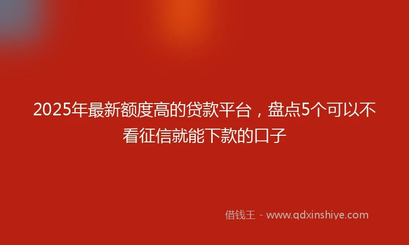 2025年最新额度高的贷款平台，盘点5个可以不看征信就能下款的口子