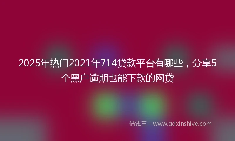 2025年热门2021年714贷款平台有哪些，分享5个黑户逾期也能下款的网贷